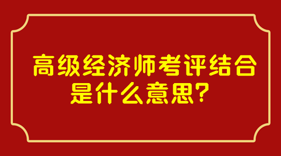 高級經(jīng)濟(jì)師考評結(jié)合是什么意思？