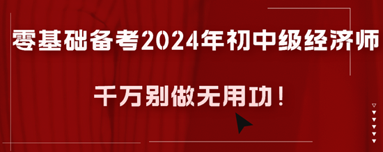 零基礎備考2024年初中級經(jīng)濟師千萬別做無用功！