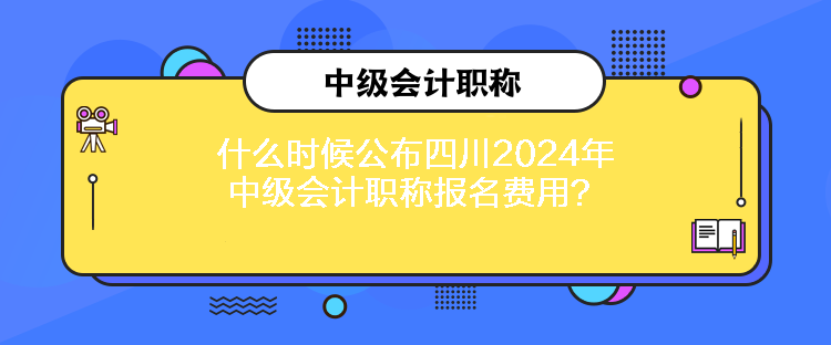 什么時候公布四川2024年中級會計(jì)職稱報名費(fèi)用？