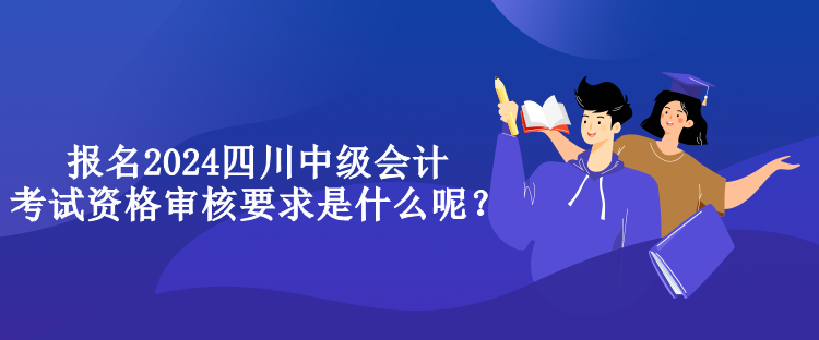 報(bào)名2024四川中級會計(jì)考試資格審核要求是什么呢？