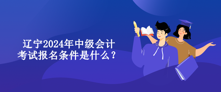 遼寧2024年中級會計考試報名條件是什么？