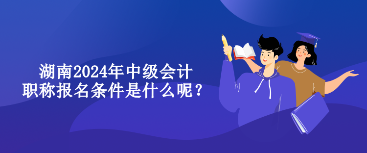 湖南2024年中級(jí)會(huì)計(jì)職稱報(bào)名條件是什么呢？