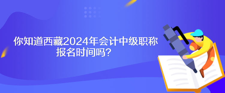 你知道西藏2024年會計中級職稱報名時間嗎？