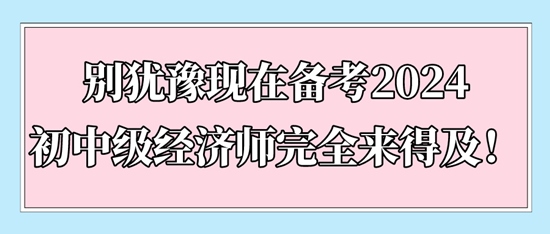 別猶豫現(xiàn)在備考2024初中級經(jīng)濟(jì)師完全來得及！