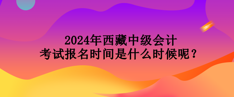 2024年西藏中級會計考試報名時間是什么時候呢？