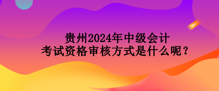 貴州2024年中級會計(jì)考試資格審核方式是什么呢？