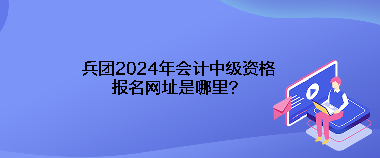 兵團(tuán)2024年會計中級資格報名網(wǎng)址是哪里？