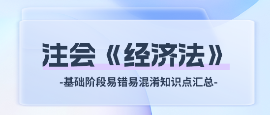 2024注會(huì)《經(jīng)濟(jì)法》基礎(chǔ)階段易錯(cuò)易混淆知識(shí)點(diǎn)匯總！