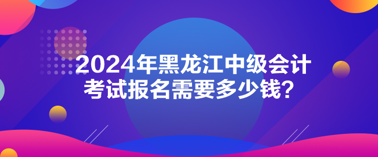 2024年黑龍江中級會計考試報名需要多少錢？