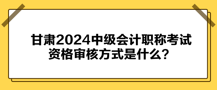 甘肅2024中級會計職稱考試資格審核方式是什么？