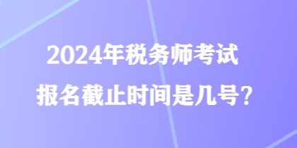 2024年稅務師考試報名截止時間是幾號？