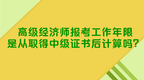 高級經(jīng)濟師報考工作年限是從取得中級證書后計算嗎？