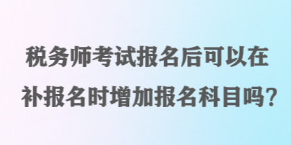 稅務(wù)師考試報(bào)名后可以在補(bǔ)報(bào)名時(shí)增加報(bào)名科目嗎？