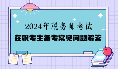 2024年稅務(wù)師考試在職考生備考常見(jiàn)問(wèn)題解答（二）