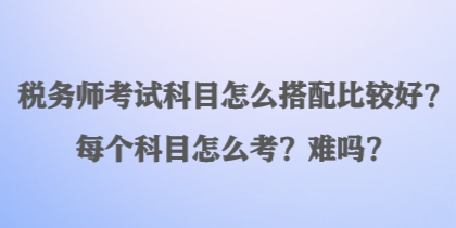 稅務師考試科目怎么搭配比較好？每個科目怎么考？難嗎？