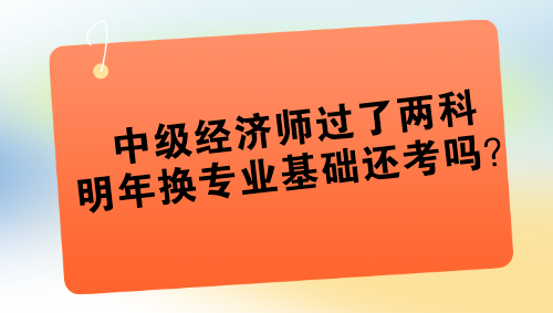 中級經(jīng)濟(jì)師過了兩科 明年換專業(yè)基礎(chǔ)還考嗎？