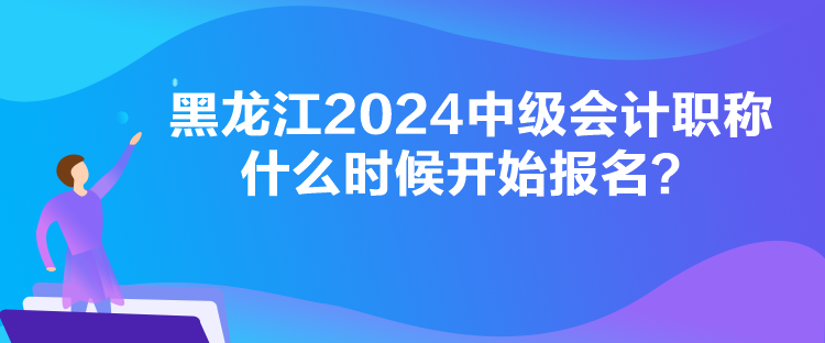 黑龍江2024中級會計職稱什么時候開始報名？