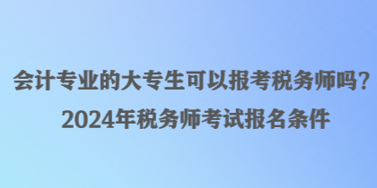 會(huì)計(jì)專(zhuān)業(yè)的大專(zhuān)生可以報(bào)考稅務(wù)師嗎？2024年稅務(wù)師考試報(bào)名條件