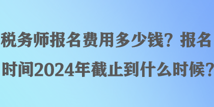 稅務(wù)師報(bào)名費(fèi)用多少錢？報(bào)名時間2024年截止到什么時候？