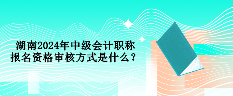 湖南2024年中級會計職稱報名資格審核方式是什么？