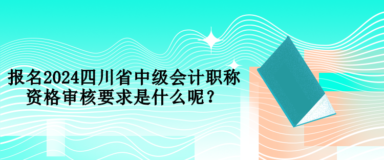 報名2024四川省中級會計職稱資格審核要求是什么呢？