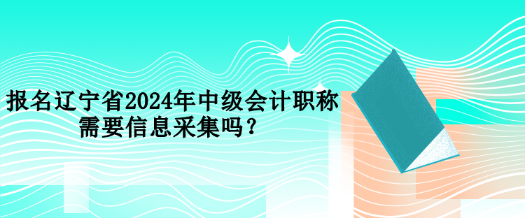 報名遼寧省2024年中級會計職稱需要信息采集嗎？