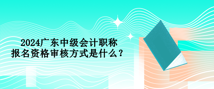 2024廣東中級(jí)會(huì)計(jì)職稱報(bào)名資格審核方式是什么？