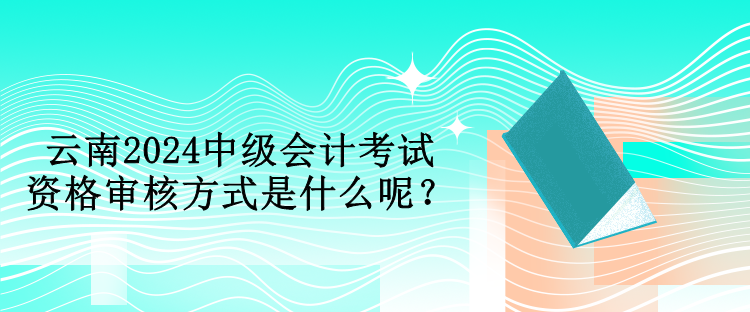 云南2024中級會計考試資格審核方式是什么呢？