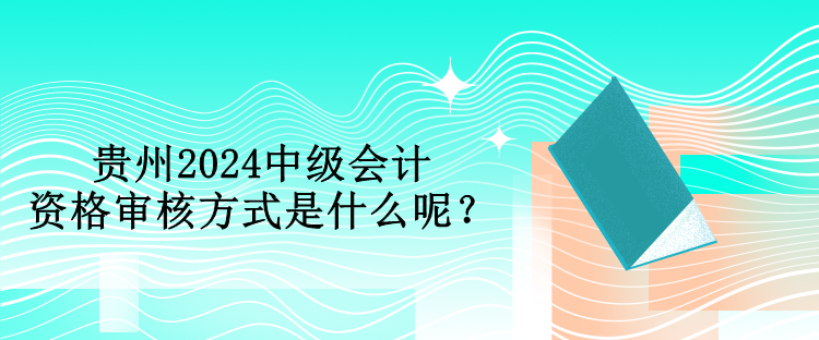 貴州2024中級會計資格審核方式是什么呢？