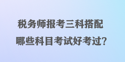 稅務(wù)師報(bào)考三科搭配哪些科目考試好考過(guò)？