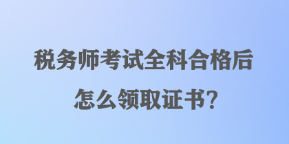 稅務(wù)師考試全科合格后怎么領(lǐng)取證書？