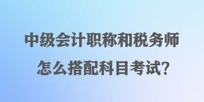 中級會計職稱和稅務(wù)師怎么搭配科目考試？