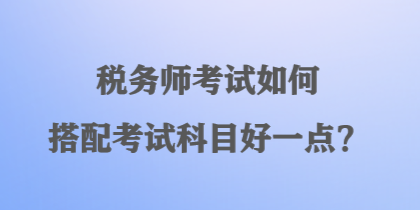 稅務(wù)師考試如何搭配考試科目好一點(diǎn)？