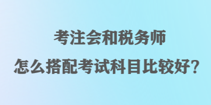 考注會(huì)和稅務(wù)師怎么搭配考試科目比較好？