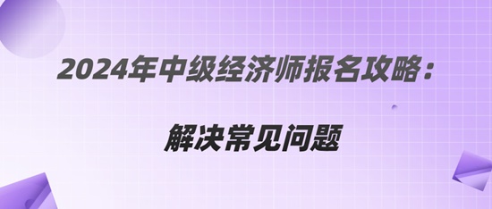 2024年中級經(jīng)濟師報名攻略：解決常見問題