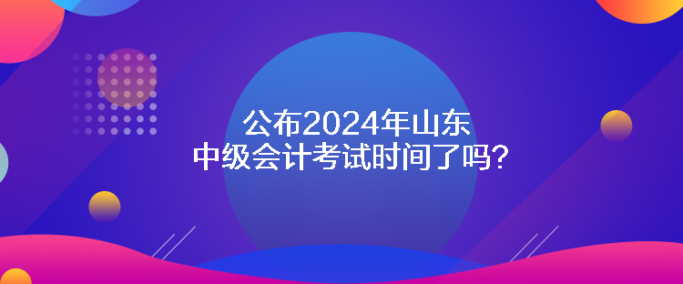 公布2024年山東中級會計考試時間了嗎？