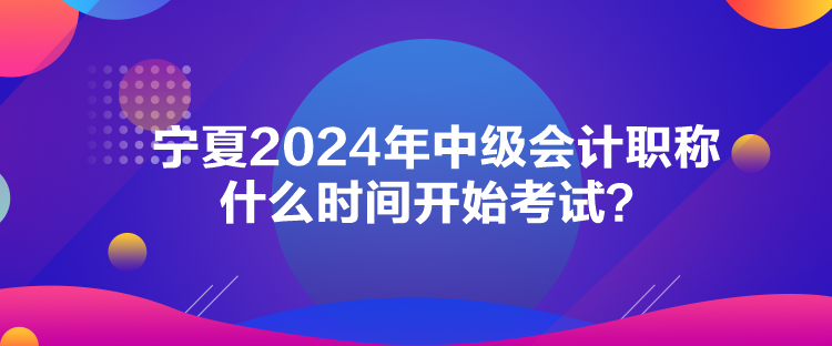 寧夏2024年中級(jí)會(huì)計(jì)職稱什么時(shí)間開(kāi)始考試？