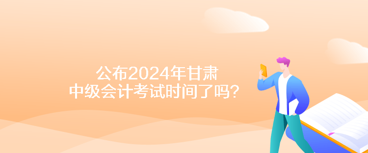 公布2024年甘肅中級會計考試時間了嗎？