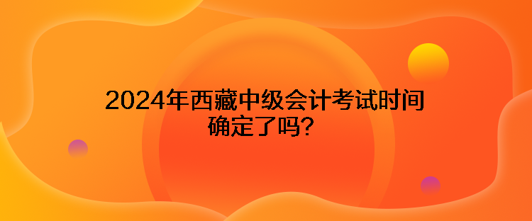 2024年西藏中級(jí)會(huì)計(jì)考試時(shí)間確定了嗎？