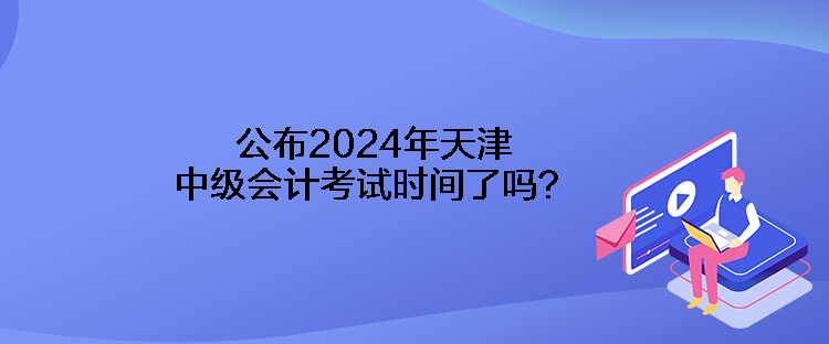 公布2024年天津中級會計考試時間了嗎？