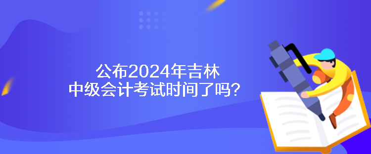 公布2024年吉林中級會計考試時間了嗎？