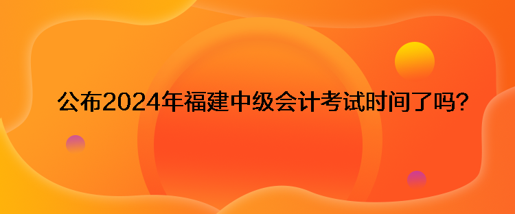 公布2024年福建中級會計(jì)考試時間了嗎？