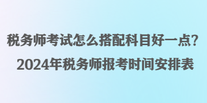 稅務師考試怎么搭配科目好一點？2024年稅務師報考時間安排表