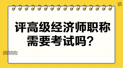 評高級經(jīng)濟師職稱需要考試嗎？