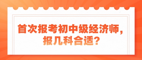 首次報(bào)考初中級(jí)經(jīng)濟(jì)師，報(bào)幾科合適？新手考生看過(guò)來(lái)！