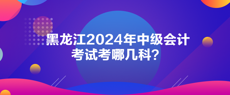 黑龍江2024年中級會計考試考哪幾科？