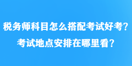 稅務(wù)師科目怎么搭配考試好考？考試地點(diǎn)安排在哪里看？