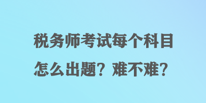 稅務(wù)師考試每個(gè)科目怎么出題？難不難？