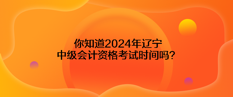 你知道2024年遼寧中級(jí)會(huì)計(jì)資格考試時(shí)間嗎？