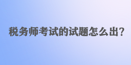 稅務(wù)師考試的試題怎么出？